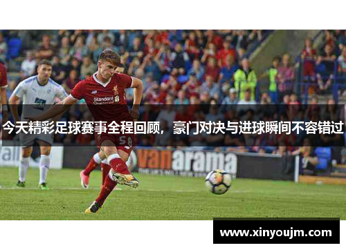 今天精彩足球赛事全程回顾，豪门对决与进球瞬间不容错过