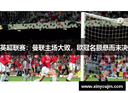 英超联赛：曼联主场大败，欧冠名额悬而未决