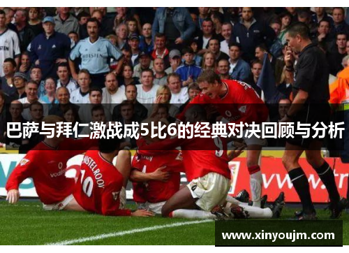 巴萨与拜仁激战成5比6的经典对决回顾与分析